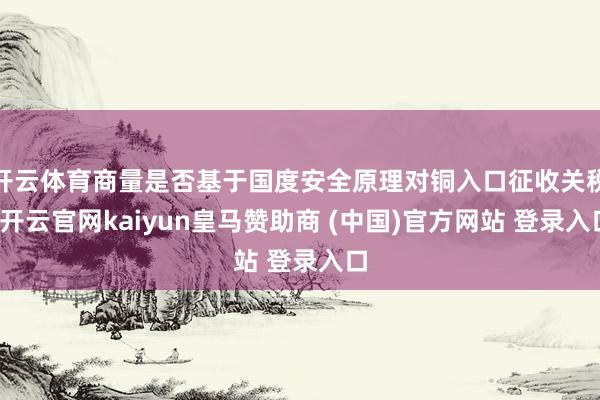 开云体育商量是否基于国度安全原理对铜入口征收关税-开云官网kaiyun皇马赞助商 (中国)官方网站 登录入口