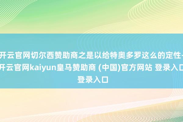 开云官网切尔西赞助商之是以给特奥多罗这么的定性-开云官网kaiyun皇马赞助商 (中国)官方网站 登录入口