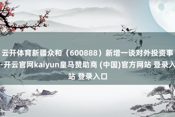 云开体育新疆众和（600888）新增一谈对外投资事件-开云官网kaiyun皇马赞助商 (中国)官方网站 登录入口