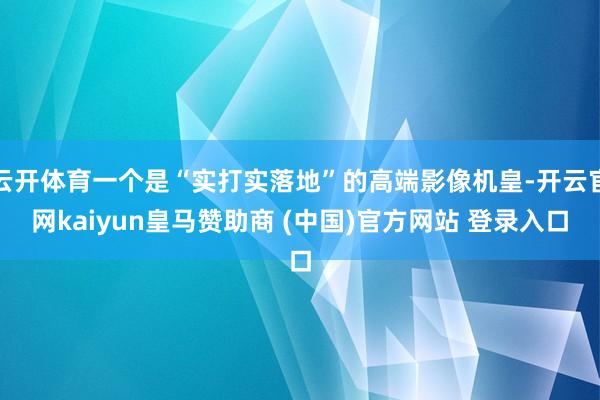 云开体育一个是“实打实落地”的高端影像机皇-开云官网kaiyun皇马赞助商 (中国)官方网站 登录入口