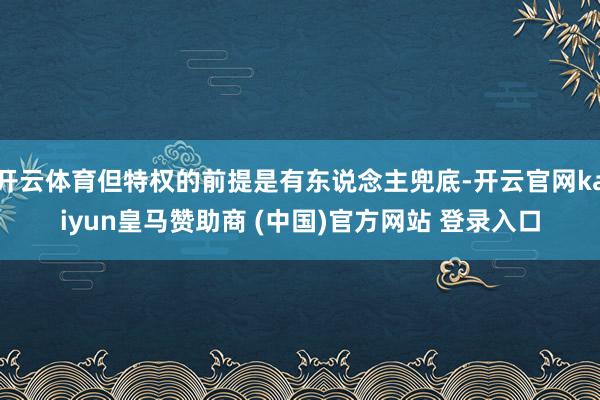 开云体育但特权的前提是有东说念主兜底-开云官网kaiyun皇马赞助商 (中国)官方网站 登录入口