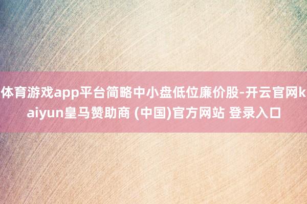 体育游戏app平台简略中小盘低位廉价股-开云官网kaiyun皇马赞助商 (中国)官方网站 登录入口