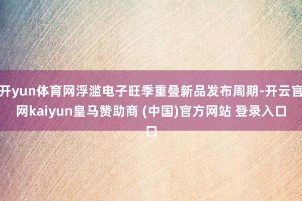 开yun体育网浮滥电子旺季重叠新品发布周期-开云官网kaiyun皇马赞助商 (中国)官方网站 登录入口