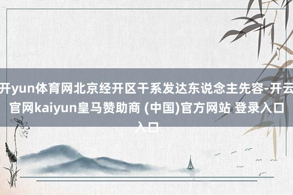 开yun体育网北京经开区干系发达东说念主先容-开云官网kaiyun皇马赞助商 (中国)官方网站 登录入口