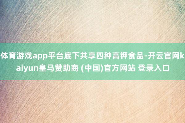 体育游戏app平台底下共享四种高钾食品-开云官网kaiyun皇马赞助商 (中国)官方网站 登录入口