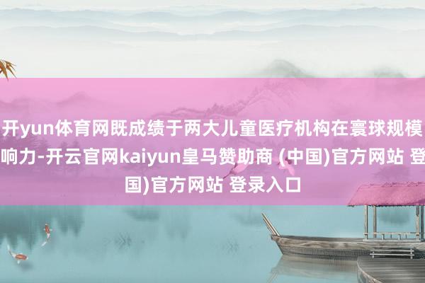 开yun体育网既成绩于两大儿童医疗机构在寰球规模内的影响力-开云官网kaiyun皇马赞助商 (中国)官方网站 登录入口