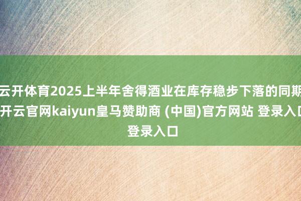 云开体育2025上半年舍得酒业在库存稳步下落的同期-开云官网kaiyun皇马赞助商 (中国)官方网站 登录入口