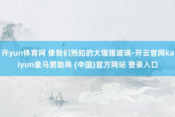 开yun体育网 像我们熟知的大猩猩玻璃-开云官网kaiyun皇马赞助商 (中国)官方网站 登录入口