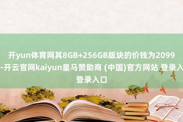 开yun体育网其8GB+256GB版块的价钱为2099元-开云官网kaiyun皇马赞助商 (中国)官方网站 登录入口