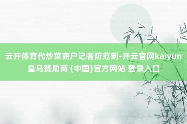 云开体育代炒菜商户记者防范到-开云官网kaiyun皇马赞助商 (中国)官方网站 登录入口