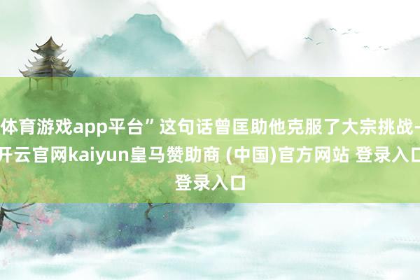 体育游戏app平台”这句话曾匡助他克服了大宗挑战-开云官网kaiyun皇马赞助商 (中国)官方网站 登录入口