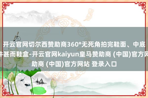 开云官网切尔西赞助商360°无死角拍完鞋面、中底、鞋垫、配件甚而鞋盒-开云官网kaiyun皇马赞助商 (中国)官方网站 登录入口