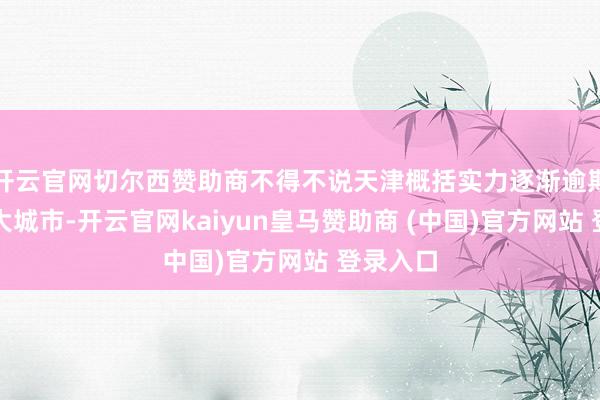 开云官网切尔西赞助商不得不说天津概括实力逐渐逾期其他超大城市-开云官网kaiyun皇马赞助商 (中国)官方网站 登录入口