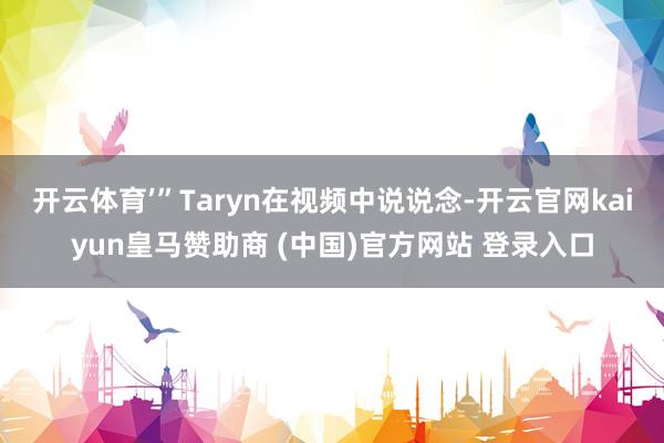 开云体育’”Taryn在视频中说说念-开云官网kaiyun皇马赞助商 (中国)官方网站 登录入口