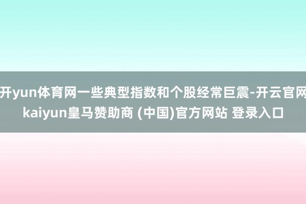 开yun体育网一些典型指数和个股经常巨震-开云官网kaiyun皇马赞助商 (中国)官方网站 登录入口