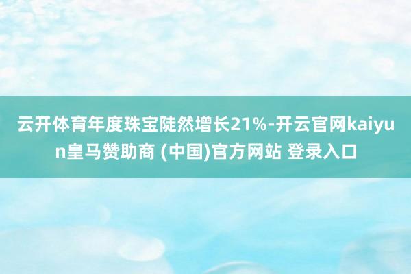 云开体育年度珠宝陡然增长21%-开云官网kaiyun皇马赞助商 (中国)官方网站 登录入口
