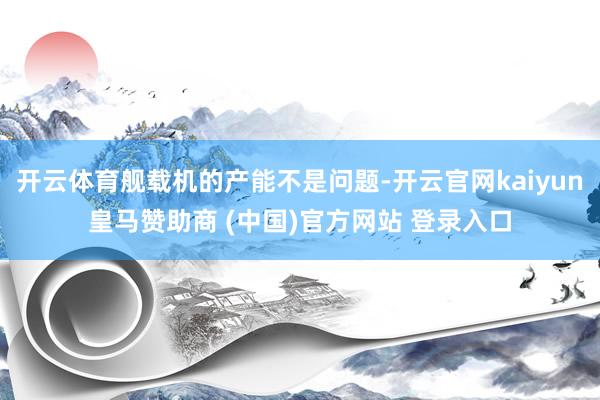 开云体育舰载机的产能不是问题-开云官网kaiyun皇马赞助商 (中国)官方网站 登录入口