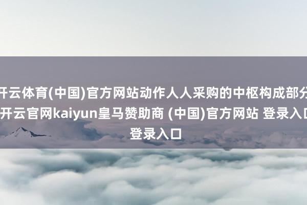 开云体育(中国)官方网站动作人人采购的中枢构成部分-开云官网kaiyun皇马赞助商 (中国)官方网站 登录入口