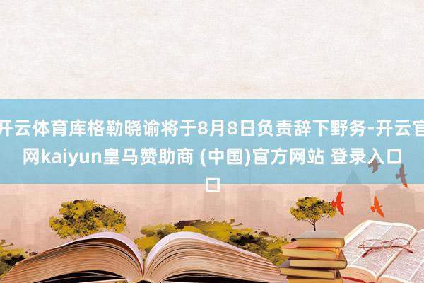 开云体育库格勒晓谕将于8月8日负责辞下野务-开云官网kaiyun皇马赞助商 (中国)官方网站 登录入口