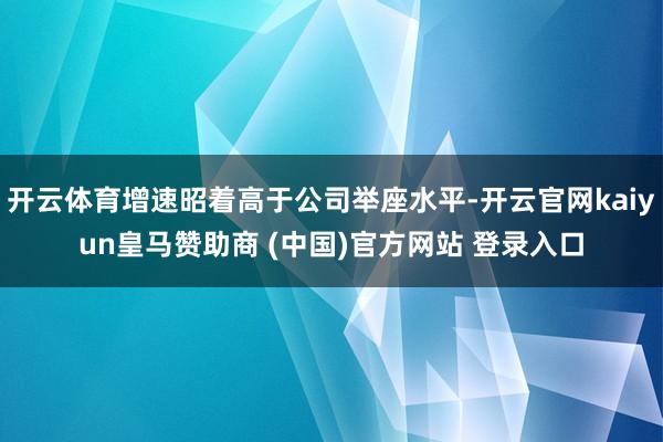 开云体育增速昭着高于公司举座水平-开云官网kaiyun皇马赞助商 (中国)官方网站 登录入口
