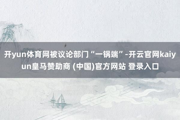 开yun体育网被议论部门“一锅端”-开云官网kaiyun皇马赞助商 (中国)官方网站 登录入口