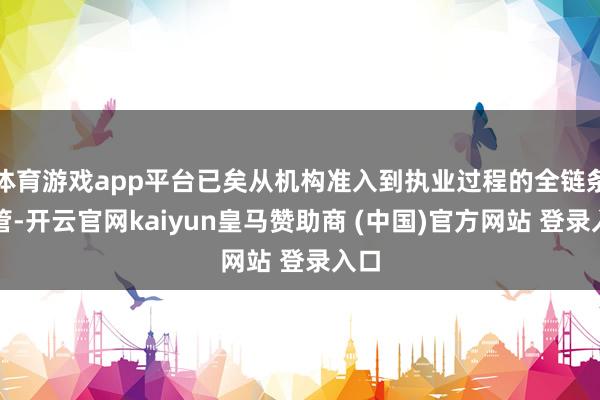 体育游戏app平台已矣从机构准入到执业过程的全链条监管-开云官网kaiyun皇马赞助商 (中国)官方网站 登录入口