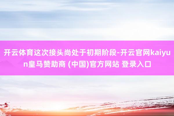 开云体育这次接头尚处于初期阶段-开云官网kaiyun皇马赞助商 (中国)官方网站 登录入口