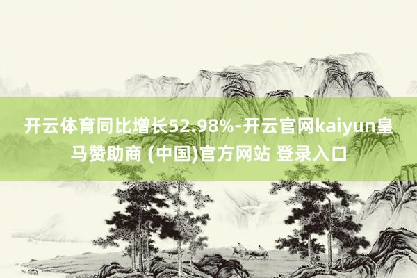 开云体育同比增长52.98%-开云官网kaiyun皇马赞助商 (中国)官方网站 登录入口