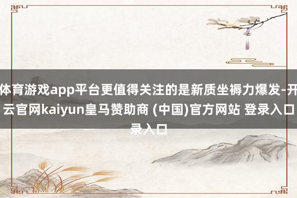 体育游戏app平台更值得关注的是新质坐褥力爆发-开云官网kaiyun皇马赞助商 (中国)官方网站 登录入口