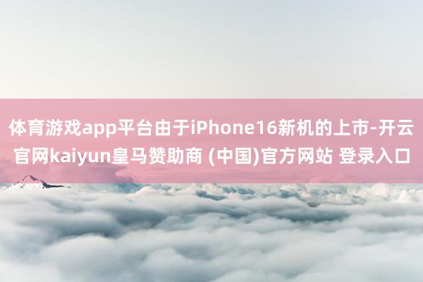 体育游戏app平台由于iPhone16新机的上市-开云官网kaiyun皇马赞助商 (中国)官方网站 登录入口