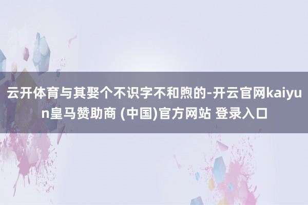 云开体育与其娶个不识字不和煦的-开云官网kaiyun皇马赞助商 (中国)官方网站 登录入口