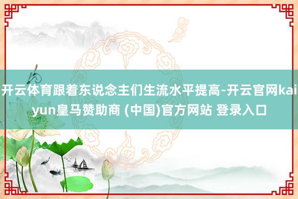 开云体育跟着东说念主们生流水平提高-开云官网kaiyun皇马赞助商 (中国)官方网站 登录入口