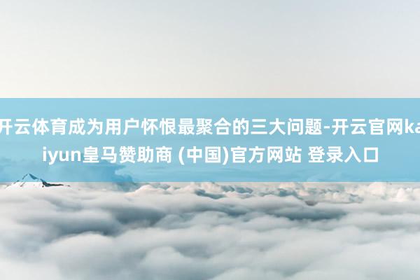 开云体育成为用户怀恨最聚合的三大问题-开云官网kaiyun皇马赞助商 (中国)官方网站 登录入口