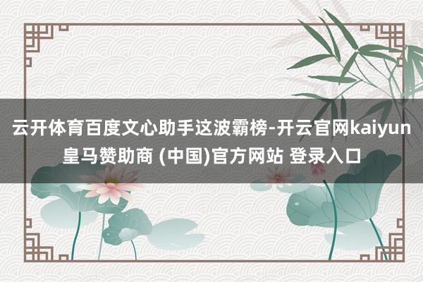 云开体育百度文心助手这波霸榜-开云官网kaiyun皇马赞助商 (中国)官方网站 登录入口