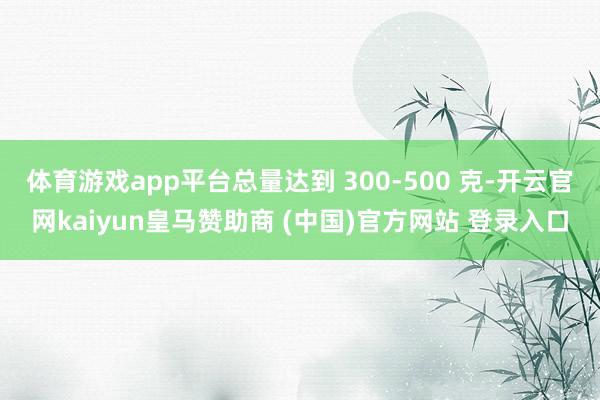体育游戏app平台总量达到 300-500 克-开云官网kaiyun皇马赞助商 (中国)官方网站 登录入口