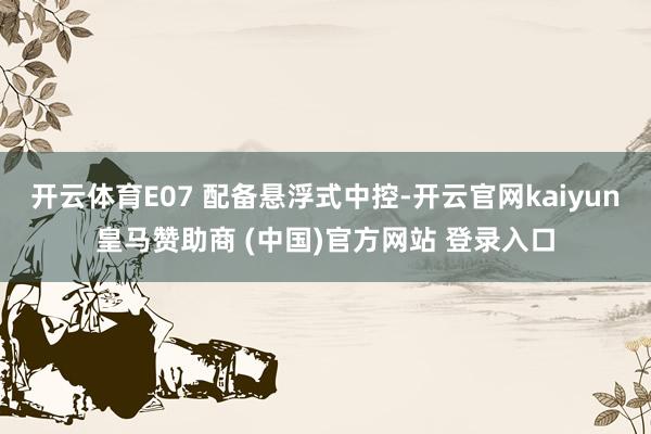 开云体育E07 配备悬浮式中控-开云官网kaiyun皇马赞助商 (中国)官方网站 登录入口