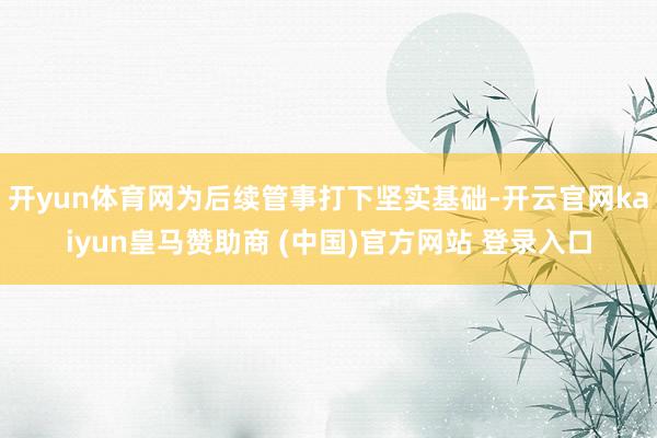 开yun体育网为后续管事打下坚实基础-开云官网kaiyun皇马赞助商 (中国)官方网站 登录入口