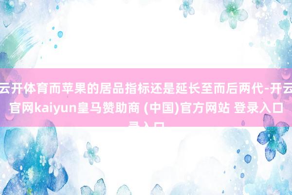 云开体育而苹果的居品指标还是延长至而后两代-开云官网kaiyun皇马赞助商 (中国)官方网站 登录入口