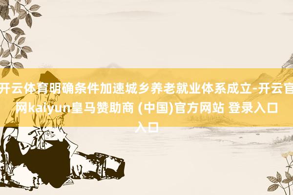 开云体育明确条件加速城乡养老就业体系成立-开云官网kaiyun皇马赞助商 (中国)官方网站 登录入口