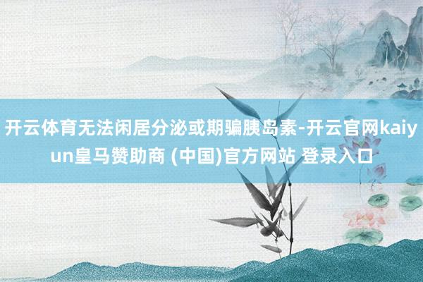 开云体育无法闲居分泌或期骗胰岛素-开云官网kaiyun皇马赞助商 (中国)官方网站 登录入口