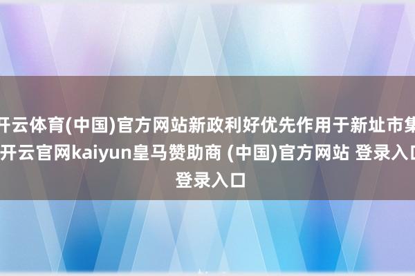 开云体育(中国)官方网站新政利好优先作用于新址市集-开云官网kaiyun皇马赞助商 (中国)官方网站 登录入口