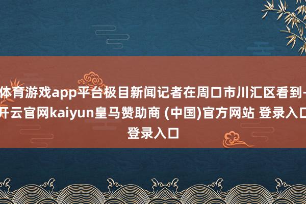体育游戏app平台极目新闻记者在周口市川汇区看到-开云官网kaiyun皇马赞助商 (中国)官方网站 登录入口