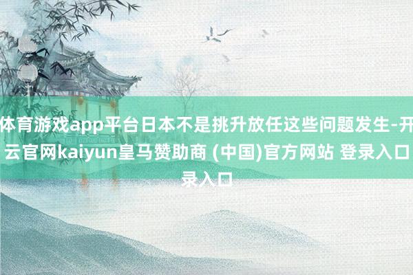 体育游戏app平台日本不是挑升放任这些问题发生-开云官网kaiyun皇马赞助商 (中国)官方网站 登录入口
