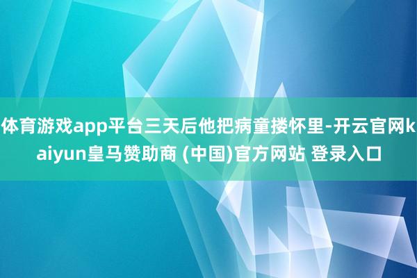 体育游戏app平台三天后他把病童搂怀里-开云官网kaiyun皇马赞助商 (中国)官方网站 登录入口