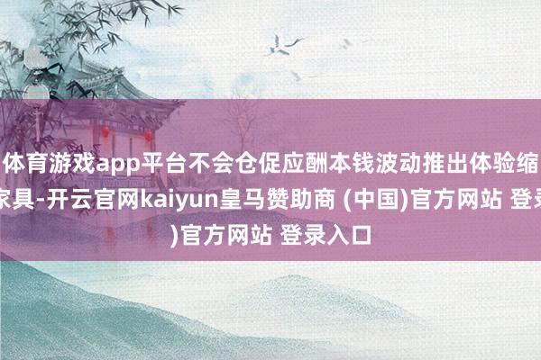 体育游戏app平台不会仓促应酬本钱波动推出体验缩水的家具-开云官网kaiyun皇马赞助商 (中国)官方网站 登录入口