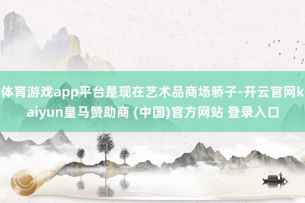 体育游戏app平台是现在艺术品商场骄子-开云官网kaiyun皇马赞助商 (中国)官方网站 登录入口