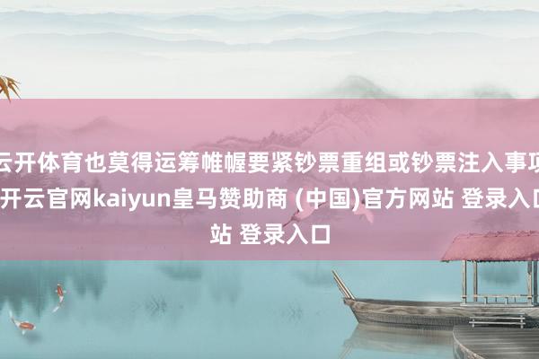 云开体育也莫得运筹帷幄要紧钞票重组或钞票注入事项-开云官网kaiyun皇马赞助商 (中国)官方网站 登录入口