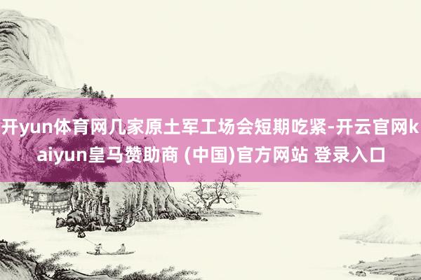 开yun体育网几家原土军工场会短期吃紧-开云官网kaiyun皇马赞助商 (中国)官方网站 登录入口