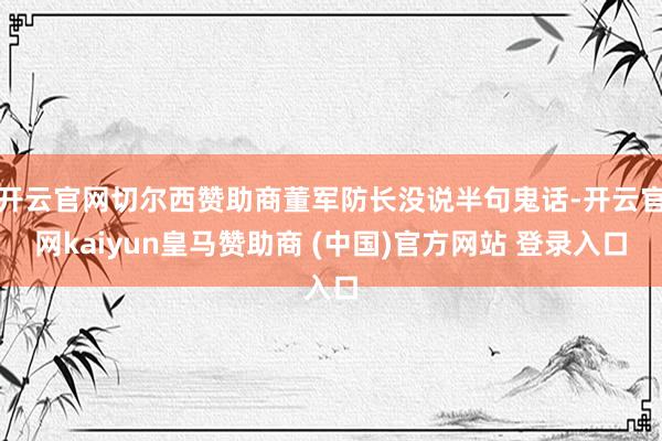 开云官网切尔西赞助商董军防长没说半句鬼话-开云官网kaiyun皇马赞助商 (中国)官方网站 登录入口