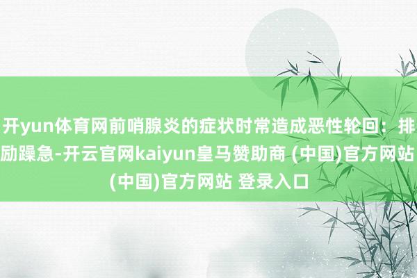 开yun体育网前哨腺炎的症状时常造成恶性轮回：排尿不适激励躁急-开云官网kaiyun皇马赞助商 (中国)官方网站 登录入口